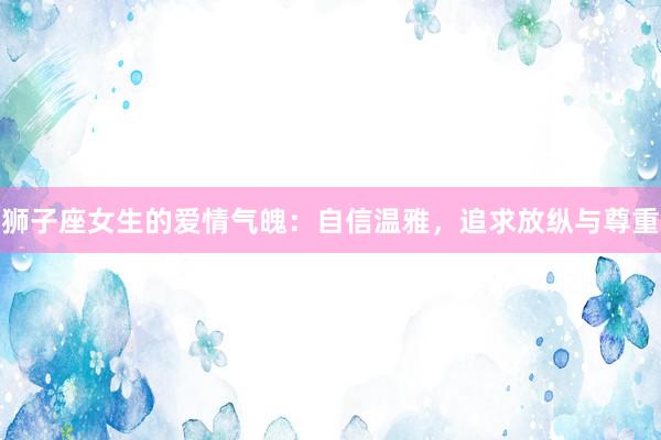 狮子座女生的爱情气魄：自信温雅，追求放纵与尊重