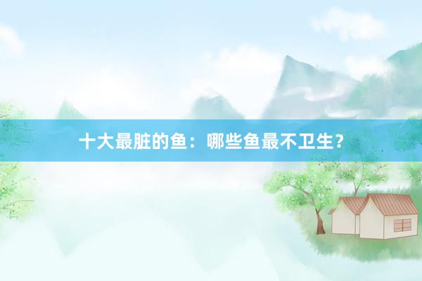 十大最脏的鱼：哪些鱼最不卫生？