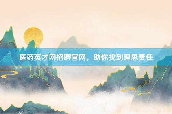 医药英才网招聘官网，助你找到理思责任